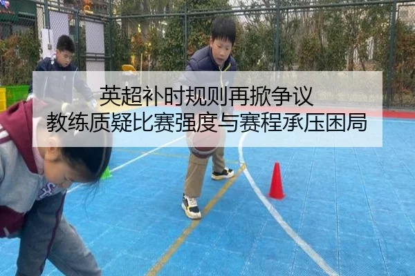 英超补时规则再掀争议 教练质疑比赛强度与赛程承压困局